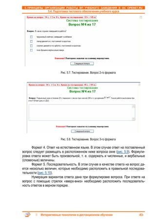 5. ПРИНЦИПЫ ОРГАНИЗАЦИИ РАБОТЫ ВП УЧЕБНОГО ЗАВЕДЕНИЯ В ОС OPENET.RU
                 5.4. Подготовка тестового обеспечения учебного курса




                          Рис. 5.7. Тестирование. Вопрос 2-го формата




                          Рис. 5.8. Тестирование. Вопрос 3-го формата

      Формат 4. Ответ на естественном языке. В этом случае ответ на поставленный
вопрос следует размещать в расположенном ниже вопроса окне (рис. 5.9). Формули-
ровка ответа может быть произвольной, т. е. содержать и численные, и вербальные
(словесные) величины.
      Формат 5. Последовательность. В этом случае в качестве ответа на вопрос да-
ется несколько величин, которые необходимо расположить в правильной последова-
тельности (рис. 5.10).
      Нумерация вариантов ответа дана при формулировке вопроса. При ответе на
вопрос с помощью стрелок «вверх-вниз» необходимо расположить последователь-
ность ответов в верном порядке.




            Интерактивные технологии в дистанционном обучении                -83-
 
