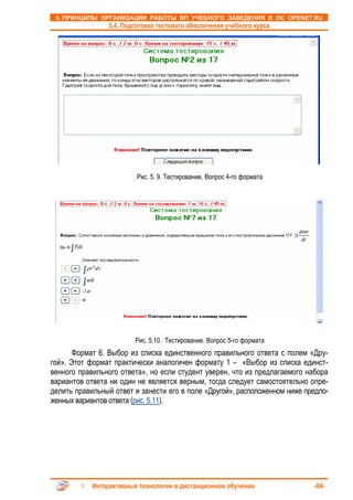 5. ПРИНЦИПЫ ОРГАНИЗАЦИИ РАБОТЫ ВП УЧЕБНОГО ЗАВЕДЕНИЯ В ОС OPENET.RU
                 5.4. Подготовка тестового обеспечения учебного курса




                          Рис. 5. 9. Тестирование. Вопрос 4-го формата




                         Рис. 5.10. Тестирование. Вопрос 5-го формата
       Формат 6. Выбор из списка единственного правильного ответа с полем «Дру-
гой». Этот формат практически аналогичен формату 1 – «Выбор из списка единст-
венного правильного ответа», но если студент уверен, что из предлагаемого набора
вариантов ответа ни один не является верным, тогда следует самостоятельно опре-
делить правильный ответ и занести его в поле «Другой», расположенном ниже предло-
женных вариантов ответа (рис. 5.11).




            Интерактивные технологии в дистанционном обучении               -84-
 