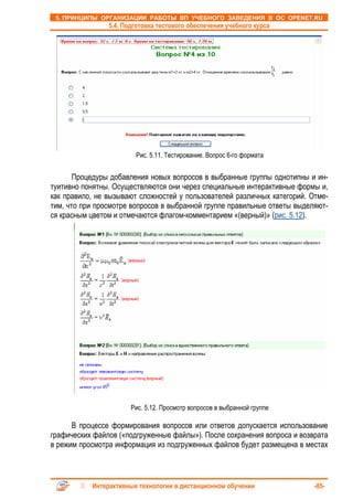5. ПРИНЦИПЫ ОРГАНИЗАЦИИ РАБОТЫ ВП УЧЕБНОГО ЗАВЕДЕНИЯ В ОС OPENET.RU
                5.4. Подготовка тестового обеспечения учебного курса




                        Рис. 5.11. Тестирование. Вопрос 6-го формата


       Процедуры добавления новых вопросов в выбранные группы однотипны и ин-
туитивно понятны. Осуществляются они через специальные интерактивные формы и,
как правило, не вызывают сложностей у пользователей различных категорий. Отме-
тим, что при просмотре вопросов в выбранной группе правильные ответы выделяют-
ся красным цветом и отмечаются флагом-комментарием «(верный)» (рис. 5.12).




                       Рис. 5.12. Просмотр вопросов в выбранной группе

      В процессе формирования вопросов или ответов допускается использование
графических файлов («подгруженные файлы»). После сохранения вопроса и возврата
в режим просмотра информация из подгруженных файлов будет размещена в местах



           Интерактивные технологии в дистанционном обучении              -85-
 