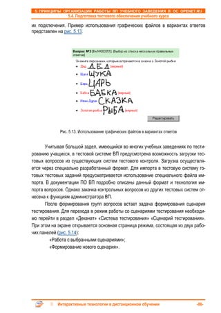 5. ПРИНЦИПЫ ОРГАНИЗАЦИИ РАБОТЫ ВП УЧЕБНОГО ЗАВЕДЕНИЯ В ОС OPENET.RU
                 5.4. Подготовка тестового обеспечения учебного курса

их подключения. Пример использования графических файлов в вариантах ответов
представлен на рис. 5.13.




             Рис. 5.13. Использование графических файлов в вариантах ответов


      Учитывая большой задел, имеющийся во многих учебных заведениях по тести-
рованию учащихся, в тестовой системе ВП предусмотрена возможность загрузки тес-
товых вопросов из существующих систем тестового контроля. Загрузка осуществля-
ется через специально разработанный формат. Для импорта в тестовую систему го-
товых тестовых заданий предусматривается использование специального файла им-
порта. В документации ПО ВП подробно описаны данный формат и технология им-
порта вопросов. Однако закачка контрольных вопросов из других тестовых систем от-
несена к функциям администратора ВП.
      После формирования групп вопросов встает задача формирования сценария
тестирования. Для перехода в режим работы со сценариями тестирования необходи-
мо перейти в раздел «Деканат» «Система тестирования» «Сценарий тестирования».
При этом на экране открывается основная страница режима, состоящая из двух рабо-
чих панелей (рис. 5.14):
         «Работа с выбранными сценариями»;
         «Формирование нового сценария».




            Интерактивные технологии в дистанционном обучении                  -86-
 