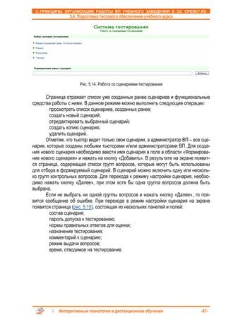 5. ПРИНЦИПЫ ОРГАНИЗАЦИИ РАБОТЫ ВП УЧЕБНОГО ЗАВЕДЕНИЯ В ОС OPENET.RU
                 5.4. Подготовка тестового обеспечения учебного курса




                      Рис. 5.14. Работа со сценариями тестирования

       Страница отражает список уже созданных ранее сценариев и функциональные
средства работы с ними. В данном режиме можно выполнить следующие операции:
        просмотреть список сценариев, созданных ранее;
        создать новый сценарий;
        отредактировать выбранный сценарий;
        создать копию сценария;
        удалить сценарий.
       Отметим, что тьютор видит только свои сценарии, а администратор ВП – все сце-
нарии, которые созданы любыми тьюторами и/или администраторами ВП. Для созда-
ния нового сценария необходимо ввести имя сценария в поле в области «Формирова-
ние нового сценария» и нажать на кнопку «Добавить». В результате на экране появит-
ся страница, содержащая список групп вопросов, которые могут быть использованы
для отбора в формируемый сценарий. В сценарий можно включить одну или несколь-
ко групп контрольных вопросов. Для перехода к режиму настройки сценария, необхо-
димо нажать кнопку «Далее», при этом хотя бы одна группа вопросов должна быть
выбрана.
       Если не выбрать ни одной группы вопросов и нажать кнопку «Далее», то поя-
вится сообщение об ошибке. При переходе в режим настройки сценария на экране
появится страница (рис. 5.15), состоящая из нескольких панелей и полей:
        состав сценария;
        пароль допуска к тестированию;
        нормы правильных ответов для оценки;
        назначение тестирования;
        комментарий к сценарию;
        режим выдачи вопросов;
        время, отводимое на тестирование.




            Интерактивные технологии в дистанционном обучении                  -87-
 