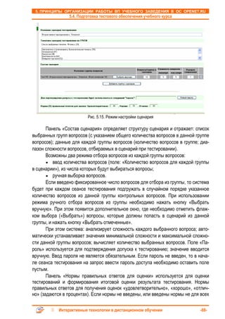 5. ПРИНЦИПЫ ОРГАНИЗАЦИИ РАБОТЫ ВП УЧЕБНОГО ЗАВЕДЕНИЯ В ОС OPENET.RU
                 5.4. Подготовка тестового обеспечения учебного курса




                          Рис. 5.15. Режим настройки сценария

       Панель «Состав сценария» определяет структуру сценария и отражает: список
выбранных групп вопросов (с указанием общего количества вопросов в данной группе
вопросов); данные для каждой группы вопросов (количество вопросов в группе; диа-
пазон сложности вопросов, отбираемых в сценарий при тестировании).
       Возможны два режима отбора вопросов из каждой группы вопросов:
       • ввод количества вопросов (поле: «Количество вопросов для каждой группы
в сценарии»), из числа которых будут выбираться вопросы;
       • ручная выборка вопросов.
       Если введено фиксированное число вопросов для отбора из группы, то система
будет при каждом сеансе тестирования подгружать в случайном порядке указанное
количество вопросов из данной группы контрольных вопросов. При использовании
режима ручного отбора вопросов из группы необходимо нажать кнопку «Выбрать
вручную». При этом появится дополнительное окно, где необходимо отметить флаж-
ком выбора («Выбрать») вопросы, которые должны попасть в сценарий из данной
группы, и нажать кнопку «Выбрать отмеченные».
       При этом система: анализирует сложность каждого выбранного вопроса; авто-
матически устанавливает значения минимальной сложности и максимальной сложно-
сти данной группы вопросов; вычисляет количество выбранных вопросов. Поле «Па-
роль» используется для подтверждения допуска к тестированию; значение вводится
вручную. Ввод пароля не является обязательным. Если пароль не введен, то в нача-
ле сеанса тестирования на запрос ввести пароль доступа необходимо оставить поле
пустым.
       Панель «Нормы правильных ответов для оценки» используется для оценки
тестирований и формирования итоговой оценки результата тестирования. Нормы
правильных ответов для получения оценок «удовлетворительно», «хорошо», «отлич-
но» (задаются в процентах). Если нормы не введены, или введены нормы не для всех

            Интерактивные технологии в дистанционном обучении                -88-
 