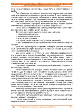5. ПРИНЦИПЫ ОРГАНИЗАЦИИ РАБОТЫ ВП УЧЕБНОГО ЗАВЕДЕНИЯ В ОС OPENET.RU
                 5.4. Подготовка тестового обеспечения учебного курса

типов оценок, или введено значение нормы больше 100 %, то появится сообщение об
ошибке.
      Поле «Назначение тестирования» используется для просмотра списка слуша-
телей, кому назначено тестирование по данному сценарию. В список автоматически
попадают слушатели, подписаные на учебные курсы, в которых контроль знаний ве-
дется по данному сценарию. Если закрепления сценария за учебными курсами еще
не производилось, данное поле будет пустым и недоступно для ввода данных.
      Поле «Комментарий к сценарию» используется для ввода описания сценария
или комментария в свободном стиле (поле не является обязательным).
      Панель «Режим выбора вопросов» используется для установки режима отбора
вопросов из всех групп вопросов данного сценария.
      Для тестирования можно задать три режима выдачи вопросов:
      • строгая последовательность;
      • случайная последовательность;
      • по возрастанию сложности;
      • по группам – вопросы выдаются по группам (не смешиваясь);
      • все – выборка вопросов будет производиться по всей совокупности вопросов
сценария.
      Для выбора одного из указанных режимов необходимо установить флажок ре-
жима. При этом можно выбрать только один из указанных режимов. В дальнейшем
число режимов может быть расширено.
      Если выбран вариант «по группам», то режим отбора вопросов распространя-
ется на каждую группу отдельно. Вопросы будут поступать тестируемому учащемуся
в порядке следования групп вопросов в сценарии. Если выбран вариант «все», то
режим отбора вопросов распространяется на всю совокупность вопросов не зависимо
от группы вопросов. Для сценария, в который входит только одна группа вопросов,
оба варианта работают одинаково.
      Поле «Время тестирования» используется для ввода времени, отводимого на
тестирование (в минутах).
      Режим «Редактирование» сценария работает по схеме аналогичной режиму
«создание». Для перехода в режим необходимо: выбрать сценарий; нажать кнопку
«редактировать». Отличие состоит в том, что при редактировании сценария он уже
может быть закреплен за курсом. В этом случае в поле «назначение тестирования»
появится список слушателей, который можно просмотреть.
      Режим «создания копии сценария» – используется для создания сценариев,
для сокращения сроков подготовки сценариев с идентичной структурой. При этом на-
звание нового сценария состоит из двух частей: название сценария-оригинала и
справа в скобках добавляется слово «копия».
      Режим «Удаление сценария» используется для удаления готового сценария из
списка сценариев. Если производится удаление сценария, ранее закрепленного за
учебным курсом, по которому уже идет обучение, то:
        слушатели, подписавшиеся на курс, содержащий такой сценарий, могут про-
должить и завершить тестирование;
        тьютор, закрепленный за курсом, содержащим удаленный сценарий, может
завершить проверку тестирования.


            Интерактивные технологии в дистанционном обучении               -89-
 