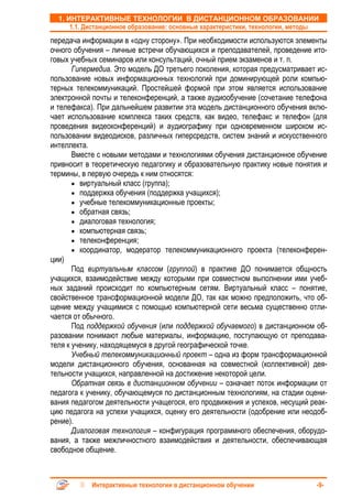 1. ИНТЕРАКТИВНЫЕ ТЕХНОЛОГИИ В ДИСТАНЦИОННОМ ОБРАЗОВАНИИ
      1.1. Дистанционное образование: основные характеристики, технологии, методы
передача информации в «одну сторону». При необходимости используются элементы
очного обучения – личные встречи обучающихся и преподавателей, проведение ито-
говых учебных семинаров или консультаций, очный прием экзаменов и т. п.
       Гипермедиа. Это модель ДО третьего поколения, которая предусматривает ис-
пользование новых информационных технологий при доминирующей роли компью-
терных телекоммуникаций. Простейшей формой при этом является использование
электронной почты и телеконференций, а также аудиообучение (сочетание телефона
и телефакса). При дальнейшем развитии эта модель дистанционного обучения вклю-
чает использование комплекса таких средств, как видео, телефакс и телефон (для
проведения видеоконференций) и аудиографику при одновременном широком ис-
пользовании видеодисков, различных гиперсредств, систем знаний и искусственного
интеллекта.
       Вместе с новыми методами и технологиями обучения дистанционное обучение
привносит в теоретическую педагогику и образовательную практику новые понятия и
термины, в первую очередь к ним относятся:
       • виртуальный класс (группа);
       • поддержка обучения (поддержка учащихся);
       • учебные телекоммуникационные проекты;
       • обратная связь;
       • диалоговая технология;
       • компьютерная связь;
       • телеконференция;
       • координатор, модератор телекоммуникационного проекта (телеконферен-
ции)
       Под виртуальным классом (группой) в практике ДО понимается общность
учащихся, взаимодействие между которыми при совместном выполнении ими учеб-
ных заданий происходит по компьютерным сетям. Виртуальный класс – понятие,
свойственное трансформационной модели ДО, так как можно предположить, что об-
щение между учащимися с помощью компьютерной сети весьма существенно отли-
чается от обычного.
       Под поддержкой обучения (или поддержкой обучаемого) в дистанционном об-
разовании понимают любые материалы, информацию, поступающую от преподава-
теля к ученику, находящемуся в другой географической точке.
       Учебный телекоммуникационный проект – одна из форм трансформационной
модели дистанционного обучения, основанная на совместной (коллективной) дея-
тельности учащихся, направленной на достижение некоторой цели.
       Обратная связь в дистанционном обучении – означает поток информации от
педагога к ученику, обучающемуся по дистанционным технологиям, на стадии оцени-
вания педагогом деятельности учащегося, его продвижения и успехов, несущий реак-
цию педагога на успехи учащихся, оценку его деятельности (одобрение или неодоб-
рение).
       Диалоговая технология – конфигурация программного обеспечения, оборудо-
вания, а также межличностного взаимодействия и деятельности, обеспечивающая
свободное общение.



            Интерактивные технологии в дистанционном обучении                   -9-
 