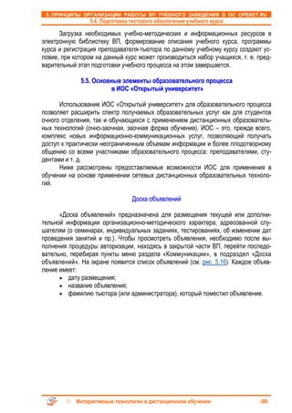 5. ПРИНЦИПЫ ОРГАНИЗАЦИИ РАБОТЫ ВП УЧЕБНОГО ЗАВЕДЕНИЯ В ОС OPENET.RU
                 5.4. Подготовка тестового обеспечения учебного курса

      Загрузка необходимых учебно-методических и информационных ресурсов в
электронную библиотеку ВП, формирование описания учебного курса, программы
курса и регистрация преподавателя-тьютора по данному учебному курсу создают ус-
ловие, при котором на данный курс может производиться набор учащихся, т. е. пред-
варительный этап подготовки учебного процесса на этом завершается.

             5.5. Основные элементы образовательного процесса
                        в ИОС «Открытый университет»

      Использование ИОС «Открытый университет» для образовательного процесса
позволяет расширить спектр получаемых образовательных услуг как для студентов
очного отделения, так и обучающихся с применением дистанционных образователь-
ных технологий (очно-заочная, заочная форма обучения). ИОС – это, прежде всего,
комплекс новых информационно-коммуникационных услуг, позволяющий получать
доступ к практически неограниченным объемам информации и более плодотворному
общению со всеми участниками образовательного процесса: преподавателями, сту-
дентами и т. д.
      Ниже рассмотрены предоставляемые возможности ИОС для применения в
обучении на основе применении сетевых дистанционных образовательных техноло-
гий.

                                 Доска объявлений

      «Доска объявлений» предназначена для размещения текущей или дополни-
тельной информации организационно-методического характера, адресованной слу-
шателям (о семинарах, индивидуальных заданиях, тестированиях, об изменении дат
проведения занятий и пр.). Чтобы просмотреть объявления, необходимо после вы-
полнения процедуры авторизации, находясь в закрытой части ВП, перейти последо-
вательно, перебирая пункты меню раздела «Коммуникации», в подраздел «Доска
объявлений». На экране появится список объявлений (см. рис. 5.16). Каждое объяв-
ление имеет:
      • дату размещения;
      • название объявления;
      • фамилию тьютора (или администратора), который поместил объявление.




            Интерактивные технологии в дистанционном обучении                -90-
 