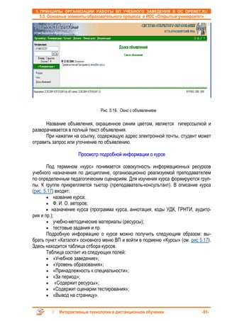 5. ПРИНЦИПЫ ОРГАНИЗАЦИИ РАБОТЫ ВП УЧЕБНОГО ЗАВЕДЕНИЯ В ОС OPENET.RU
   5.5. Основные элементы образовательного процесса в ИОС «Открытый университет»




                               Рис. 5.16. Окно с объявлением

      Название объявления, окрашенное синим цветом, является гиперссылкой и
разворачивается в полный текст объявления.
      При нажатии на ссылку, содержащую адрес электронной почты, студент может
отравить запрос или уточнение по объявлению.

                     Просмотр подробной информации о курсе

       Под термином «курс» понимается совокупность информационных ресурсов
учебного назначения по дисциплине, организационно реализуемой преподавателем
по определенным педагогическим сценариям. Для изучения курса формируются груп-
пы. К группе прикрепляется тьютор (преподаватель-консультант). В описание курса
(рис. 5.17) входят:
       • название курса;
       • Ф. И. О. авторов;
       • назначение курса (программа курса, аннотация, коды УДК, ГРНТИ, аудито-
рия и пр.);
       • учебно-методические материалы (ресурсы);
       • тестовые задания и пр.
       Подробную информацию о курсе можно получить следующим образом: вы-
брать пункт «Каталог» основного меню ВП и войти в подменю «Курсы» (см. рис 5.17).
Здесь находится таблица отбора курсов.
       Таблица состоит из следующих полей:
       • «Учебное заведение»;
       • «Уровень образования»;
       • «Принадлежность к специальности»;
       • «За период»;
       • «Содержит ресурсы»;
       • «Содержит сценарии тестирования»;
       • «Вывод на страницу».


            Интерактивные технологии в дистанционном обучении                  -91-
 