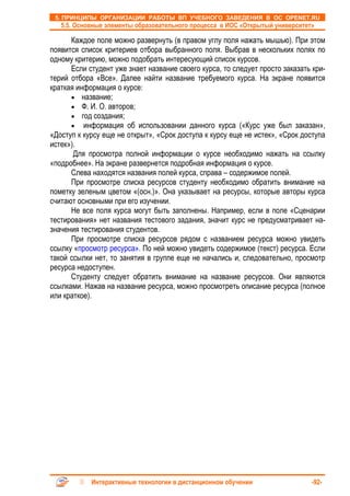 5. ПРИНЦИПЫ ОРГАНИЗАЦИИ РАБОТЫ ВП УЧЕБНОГО ЗАВЕДЕНИЯ В ОС OPENET.RU
   5.5. Основные элементы образовательного процесса в ИОС «Открытый университет»

      Каждое поле можно развернуть (в правом углу поля нажать мышью). При этом
появится список критериев отбора выбранного поля. Выбрав в нескольких полях по
одному критерию, можно подобрать интересующий список курсов.
      Если студент уже знает название своего курса, то следует просто заказать кри-
терий отбора «Все». Далее найти название требуемого курса. На экране появится
краткая информация о курсе:
      • название;
      • Ф. И. О. авторов;
      • год создания;
      • информация об использовании данного курса («Курс уже был заказан»,
«Доступ к курсу еще не открыт», «Срок доступа к курсу еще не истек», «Срок доступа
истек»).
       Для просмотра полной информации о курсе необходимо нажать на ссылку
«подробнее». На экране развернется подробная информация о курсе.
      Слева находятся названия полей курса, справа – содержимое полей.
      При просмотре списка ресурсов студенту необходимо обратить внимание на
пометку зеленым цветом «(осн.)». Она указывает на ресурсы, которые авторы курса
считают основными при его изучении.
      Не все поля курса могут быть заполнены. Например, если в поле «Сценарии
тестирования» нет названия тестового задания, значит курс не предусматривает на-
значения тестирования студентов.
      При просмотре списка ресурсов рядом с названием ресурса можно увидеть
ссылку «просмотр ресурса». По ней можно увидеть содержимое (текст) ресурса. Если
такой ссылки нет, то занятия в группе еще не начались и, следовательно, просмотр
ресурса недоступен.
      Студенту следует обратить внимание на название ресурсов. Они являются
ссылками. Нажав на название ресурса, можно просмотреть описание ресурса (полное
или краткое).




            Интерактивные технологии в дистанционном обучении                  -92-
 