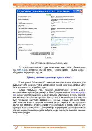 5. ПРИНЦИПЫ ОРГАНИЗАЦИИ РАБОТЫ ВП УЧЕБНОГО ЗАВЕДЕНИЯ В ОС OPENET.RU
   5.5. Основные элементы образовательного процесса в ИОС «Открытый университет»




                    Рис. 5.17. Страница с детальным описанием курса

       Просмотреть информацию о курсе также можно через раздел «Личное дело»
(см. табл. 5.2) по алгоритму: «Личное дело» – «Карта курсов» – «Выбор курса» –
«Подробная информация о курсе».

               Просмотр учебно-методических материалов по курсу

      В электронной библиотеке ВП размещают информационные материалы (ре-
сурсы) научного, учебного, учебно-методического и иного назначения, которые могут
быть включены в состав учебного курса.
      Выбрав требуемый курс, учащийся самостоятельно изучает учебно-
методические материалы (ресурсы курса). При обращении к ссылке «просмотр ресур-
са» разворачивается содержание учебного ресурса. Обратившись в пункты содержа-
ния, можно просмотреть текст раздела. При просмотре материала раздела присутст-
вуют три ссылки: «вернуться к содержанию», «вперед», «назад». Эти ссылки позво-
ляют вернуться из текста раздела в оглавление ресурса, перейти из одного раздела в
другой. Для возврата к списку ресурсов курса необходимо в правом верхнем углу
щелкнуть мышью на кнопку «×». Для просмотра информации о ресурсе (полной или
краткой) развернуть список ресурсов, выбрать ресурс и щелкнуть мышью на названии
выбранного ресурса.




            Интерактивные технологии в дистанционном обучении                  -93-
 