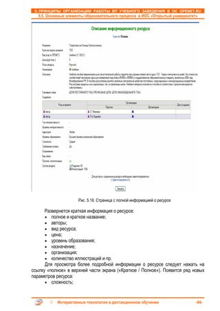 5. ПРИНЦИПЫ ОРГАНИЗАЦИИ РАБОТЫ ВП УЧЕБНОГО ЗАВЕДЕНИЯ В ОС OPENET.RU
   5.5. Основные элементы образовательного процесса в ИОС «Открытый университет»




                      Рис. 5.18. Страница с полной информацией о ресурсе

      Развернется краткая информация о ресурсе:
      • полное и краткое название;
      • авторы;
      • вид ресурса;
      • цена;
      • уровень образования;
      • назначение;
      • организация;
      • количество иллюстраций и пр.
      Для просмотра более подробной информации о ресурсе следует нажать на
ссылку «полное» в верхней части экрана («Краткое / Полное»). Появится ряд новых
параметров ресурса:
      • сложность;



            Интерактивные технологии в дистанционном обучении                  -94-
 