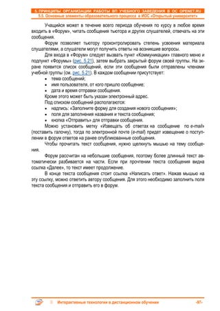 5. ПРИНЦИПЫ ОРГАНИЗАЦИИ РАБОТЫ ВП УЧЕБНОГО ЗАВЕДЕНИЯ В ОС OPENET.RU
   5.5. Основные элементы образовательного процесса в ИОС «Открытый университет»

       Учащийся может в течение всего периода обучения по курсу в любое время
входить в «Форум», читать сообщения тьютора и других слушателей, отвечать на эти
сообщения.
       Форум позволяет тьютору проконтролировать степень усвоения материала
слушателями, а слушатели могут получить ответы на возникшие вопросы.
       Для входа в «Форум» следует вызвать пункт «Коммуникации» главного меню и
подпункт «Форумы» (рис. 5.21), затем выбрать закрытый форум своей группы. На эк-
ране появится список сообщений, если эти сообщения были отправлены членами
учебной группы (см. рис. 5.21). В каждом сообщении присутствует:
       • тема сообщений;
       • имя пользователя, от кого пришло сообщение;
       • дата и время отправки сообщения.
       Кроме этого может быть указан электронный адрес.
       Под списком сообщений располагаются:
       • надпись: «Заполните форму для создания нового сообщения»;
       • поля для заполнения названия и текста сообщения;
       • кнопка «Отправить» для отправки сообщения.
       Можно установить метку «Извещать об ответах на сообщение по e-mail»
(поставить галочку), тогда по электронной почте (e-mail) придет извещение о поступ-
лении в форум ответов на ранее опубликованные сообщения.
       Чтобы прочитать текст сообщения, нужно щелкнуть мышью на тему сообще-
ния.
       Форум рассчитан на небольшие сообщения, поэтому более длинный текст ав-
томатически разбивается на части. Если при прочтении текста сообщения видна
ссылка «Далее», то текст имеет продолжение.
       В конце текста сообщения стоит ссылка «Написать ответ». Нажав мышью на
эту ссылку, можно ответить автору сообщения. Для этого необходимо заполнить поля
текста сообщения и отправить его в форум.




            Интерактивные технологии в дистанционном обучении                  -97-
 