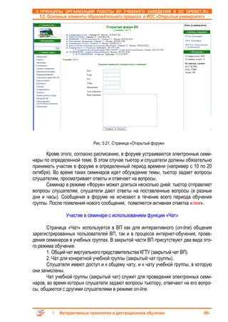 5. ПРИНЦИПЫ ОРГАНИЗАЦИИ РАБОТЫ ВП УЧЕБНОГО ЗАВЕДЕНИЯ В ОС OPENET.RU
   5.5. Основные элементы образовательного процесса в ИОС «Открытый университет»




                            Рис. 5.21. Страница «Открытый форум»

      Кроме этого, согласно расписанию, в форуме устраиваются электронные семи-
нары по определенной теме. В этом случае тьютор и слушатели должны обязательно
принимать участие в форуме в определенный период времени (например с 10 по 20
октября). Во время таких семинаров идет обсуждение темы, тьютор задает вопросы
слушателям, просматривает ответы и отвечает на вопросы.
      Семинар в режиме «Форум» может длиться несколько дней: тьютор отправляет
вопросы слушателям, слушатели дают ответы на поставленные вопросы (в разные
дни и часы). Сообщения в форуме не исчезают в течение всего периода обучения
группы. После появления нового сообщения, появляется активная отметка «new».

               Участие в семинаре с использованием функции «Чат»

      Страница «Чат» используется в ВП как для интерактивного (on-line) общения
зарегистрированных пользователей ВП, так и в процессе интернет-обучения, прове-
дения семинаров в учебных группах. В закрытой части ВП присутствуют два вида это-
го режима обучения:
      1. Общий чат виртуального представительства КГТУ (закрытый чат ВП).
      2. Чат для конкретной учебной группы (закрытый чат группы).
      Слушатели имеют доступ и к общему чату, и к чату учебной группы, в которую
они зачислены.
      Чат учебной группы (закрытый чат) служит для проведения электронных семи-
наров, во время которых слушатели задают вопросы тьютору, отвечают на его вопро-
сы, общаются с другими слушателями в режиме on-line.



            Интерактивные технологии в дистанционном обучении                  -98-
 