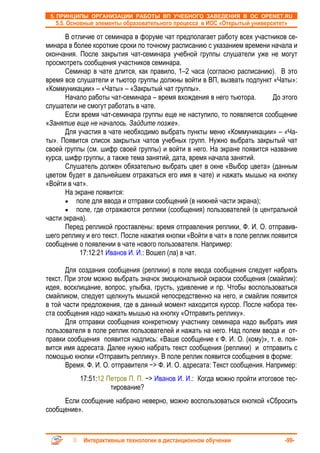 5. ПРИНЦИПЫ ОРГАНИЗАЦИИ РАБОТЫ ВП УЧЕБНОГО ЗАВЕДЕНИЯ В ОС OPENET.RU
   5.5. Основные элементы образовательного процесса в ИОС «Открытый университет»

       В отличие от семинара в форуме чат предполагает работу всех участников се-
минара в более короткие сроки по точному расписанию с указанием времени начала и
окончания. После закрытия чат-семинара учебной группы слушатели уже не могут
просмотреть сообщения участников семинара.
       Семинар в чате длится, как правило, 1–2 часа (согласно расписанию). В это
время все слушатели и тьютор группы должны войти в ВП, вызвать подпункт «Чаты»:
«Коммуникации» – «Чаты» – «Закрытый чат группы».
       Начало работы чат-семинара – время вхождения в него тьютора.        До этого
слушатели не смогут работать в чате.
       Если время чат-семинара группы еще не наступило, то появляется сообщение
«Занятие еще не началось. Зайдите позже».
       Для участия в чате необходимо выбрать пункты меню «Коммуникации» – «Ча-
ты». Появится список закрытых чатов учебных групп. Нужно выбрать закрытый чат
своей группы (см. шифр своей группы) и войти в него. На экране появится название
курса, шифр группы, а также тема занятий, дата, время начала занятий.
       Слушатель должен обязательно выбрать цвет в окне «Выбор цвета» (данным
цветом будет в дальнейшем отражаться его имя в чате) и нажать мышью на кнопку
«Войти в чат».
       На экране появится:
       • поле для ввода и отправки сообщений (в нижней части экрана);
       • поле, где отражаются реплики (сообщения) пользователей (в центральной
части экрана).
       Перед репликой проставлены: время отправления реплики, Ф. И. О. отправив-
шего реплику и его текст. После нажатия кнопки «Войти в чат» в поле реплик появится
сообщение о появлении в чате нового пользователя. Например:
            17:12:21 Иванов И. И.: Вошел (ла) в чат.

       Для создания сообщения (реплики) в поле ввода сообщения следует набрать
текст. При этом можно выбрать значок эмоциональной окраски сообщения (смайлик):
идея, восклицание, вопрос, улыбка, грусть, удивление и пр. Чтобы воспользоваться
смайликом, следует щелкнуть мышкой непосредственно на него, и смайлик появится
в той части предложения, где в данный момент находится курсор. После набора тек-
ста сообщения надо нажать мышью на кнопку «Отправить реплику».
       Для отправки сообщения конкретному участнику семинара надо выбрать имя
пользователя в поле реплик пользователей и нажать на него. Над полем ввода и от-
правки сообщения появится надпись: «Ваше сообщение к Ф. И. О. (кому)», т. е. поя-
вится имя адресата. Далее нужно набрать текст сообщения (реплики) и отправить с
помощью кнопки «Отправить реплику». В поле реплик появится сообщения в форме:
       Время. Ф. И. О. отправителя −> Ф. И. О. адресата: Текст сообщения. Например:
           17:51:12 Петров П. П. −> Иванов И. И.: Когда можно пройти итоговое тес-
                     тирование?
     Если сообщение набрано неверно, можно воспользоваться кнопкой «Сбросить
сообщение».



            Интерактивные технологии в дистанционном обучении                  -99-
 