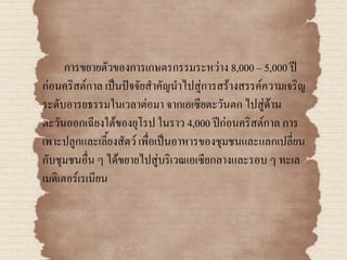 การขยายตัวของการเกษตรกรรมระหว่าง 8,000 – 5,000 ปี
ก่อนคริสต์กาล เป็นปัจจัยสาคัญนาไปสู่การสร้างสรรค์ความเจริญ
ระดับอารยธรรมในเวลาต่อมา จากเอเซียตะวันตก ไปสู่ด้าน
ตะวันออกเฉียงใต้ของยุโรป ในราว 4,000 ปีก่อนคริสต์กาล การ
เพาะปลูกและเลี้ยงสัตว์ เพื่อเป็นอาหารของชุมชนและแลกเปลี่ยน
กับชุมชนอื่น ๆ ได้ขยายไปสู่บริเวณเอเซียกลางและรอบ ๆ ทะเล
เมดิเตอร์เรเนียน
 