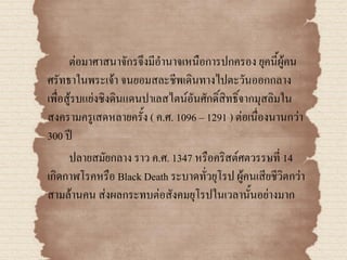 ต่อมาศาสนาจักรจึงมีอานาจเหนือการปกครอง ยุคนี้ผู้คน
ศรัทธาในพระเจ้า จนยอมสละชีพเดินทางไปตะวันออกกลาง
เพื่อสู้รบแย่งชิงดินแดนปาเลสไตน์อันศักดิ์สิทธิ์จากมุสลิมใน
สงครามครูเสดหลายครั้ง ( ค.ศ. 1096 – 1291 ) ต่อเนื่องนานกว่า
300 ปี
      ปลายสมัยกลาง ราว ค.ศ. 1347 หรือคริสต์ศตวรรษที่ 14
เกิดกาฬโรคหรือ Black Death ระบาดทั่วยุโรป ผู้คนเสียชีวิตกว่า
สามล้านคน ส่งผลกระทบต่อสังคมยุโรปในเวลานั้นอย่างมาก
 