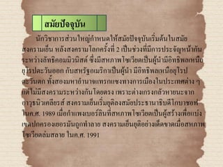 สมัยปัจจุบัน
     นักวิชาการส่วนใหญ่กาหนดให้สมัยปัจจุบันเริ่มต้นในสมัย
สงครามเย็น หลังสงครามโลกครั้งที่ 2 เป็นช่วงที่มีการประจัญหน้ากัน
ระหว่างลัทธิคอมมิวนิสต์ ซึ่งมีสหภาพโซเวียตเป็นผู้นามีอิทธิพลเหนือ
ยุโรปตะวันออก กับสหรัฐอเมริกาเป็นผู้นา มีอิทธิพลเหนือยุโรป
ตะวันตก ทั้งสองมหาอานาจแทรกแซงทางการเมืองในประเทศต่าง ๆ
แต่ไม่มีสงครามระหว่างกันโดยตรง เพราะต่างเกรงกลัวหายนะจาก
อาวุธนิวเคลียรส์ สงครามเย็นเริ่มยุติลงสมัยประธานาธิบดีโกบาชอฟ
ในค.ศ. 1989 เมื่อกาแพงเบอร์ลินที่สหภาพโซเวียตเป็นผู้สร้างเพื่อแบ่ง
เขตปกครองเยอรมันถูกทาลาย สงครามเย็นยุติอย่างเด็ดขาดเมื่อสหภาพ
โซเวียตล่มสลาย ในค.ศ. 1991
 