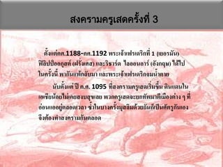 สงครามครูเสดครังที่ 3
                            ้


   ตั้งแต่คศ.1188-คศ.1192 พระเจ้าเฟรเดริกที่ 1 (เยอรมัน)
ฟิลิปป์ออกุสต์ (ฝรั่งเศส) และริชาร์ด ไลออนอาร์ (อังกฤษ) ได้ไป
ในครั้งนี้ พากันแพ้กลับมา และพระเจ้าเฟรเดริกจมน้าตาย
        นับตั้งแต่ ปี ค.ศ. 1095 ที่สงครามครูเสดเริ่มขึ้น ดินแดนใน
เอเชียน้อยไม่เคยสงบสุขเลย พวกครูเสดจะยกทัพมาตีเมืองต่าง ๆ ที่
อ่อนแออยู่ตลอดเวลา ซ้าในบางครั้งมุสลิมด้วยกันก็เป็นศัตรูกันเอง
จึงต้องทาสงครามกันตลอด
 