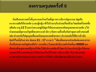 สงครามครูเสดครังที่ 6
                                  ้

    นับเป็นสงครามครั้งที่รุนแรงและโหดร้ายที่สด เพราะมีการปลุกระดม ปลูกฝัง
                                             ุ
แนวความคิดให้พวกเด็ก ๆ และผู้หญิง เข้าไปร่วมรบในปาเลสไตน์ด้วย โดยเด็กฝรั่งเศสชือ  ่
สตีเฟน อายุ 12 ปี บอกว่าพระเยซูมีบัญชาให้ตนเองยกกองทัพครูเสดของพวกเด็ก ๆ ไป
ช่วยกอบผม้สุสานบริสุทธิ์ของพระองค์ เด็ก ๆ เกิดความตื่นเต้นกับคาพูดอวดอ้างของสตี
เฟน ต่างพากันไปชุมนุมเพื่อนสนับสนุนพวกคลั่งศาสนา ประกอบกับได้มีการอ้างถึง
คัมภีร์ไบเบิ้ลใหม่ เช่น มัดธาย 21 : 17 ความว่า "เสียงที่ออกจากปากเด็กอ่อนและทารก
นั้นเป็นคาสรรเสริญอันแท้จริง" พวกเด็ก ๆ ในเยอรมันจึงรวมตัวกันเกือบ 40000 คน
เดินทางข้ามภูเขาแอลป์มุ่งหน้าที่จะไปยังประเทศอิตาลี โดยหวังว่าจะเห็นปาฏิหาริย์ทะเล
แยกออกให้พวกเขาเดินผ่านไปยังปาเลสไตน์ได้ แต่การเดินทางที่ยาวไกล ต้องพบกับ
ความยากลาบากและความหนาวเหน็บ ทาให้เด็ก ๆ ต้องล้มตายลงเป็นจานวนมาก
 