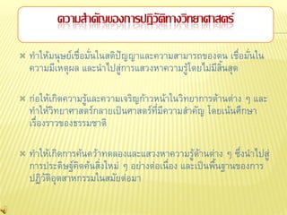 ความสาคัญของการปฏิวัติทางวิทยาศาสตร์

   ทาให้มนุษย์เชื่อมั่นในสติปัญญาและความสามารถของตน เชื่อมั่นใน
    ความมีเหตุผล และนาไปสู่การแสวงหาความรู้โดยไม่มีสิ้นสุด

   ก่อให้เกิดความรู้และความเจริญก้าวหน้าในวิทยาการด้านต่าง ๆ และ
    ทาให้วิทยาศาสตร์กลายเป็นศาสตร์ที่มีความสาคัญ โดยเน้นศึกษา
    เรื่องราวของธรรมชาติ

   ทาให้เกิดการค้นคว้าทดลองและแสวงหาความรู้ด้านต่าง ๆ ซึ่งนาไปสู่
    การประดิษฐ์คิดค้นสิ่งใหม่ ๆ อย่างต่อเนื่อง และเป็นพืนฐานของการ
                                                        ้
    ปฏิวัติอุตสาหกรรมในสมัยต่อมา
 