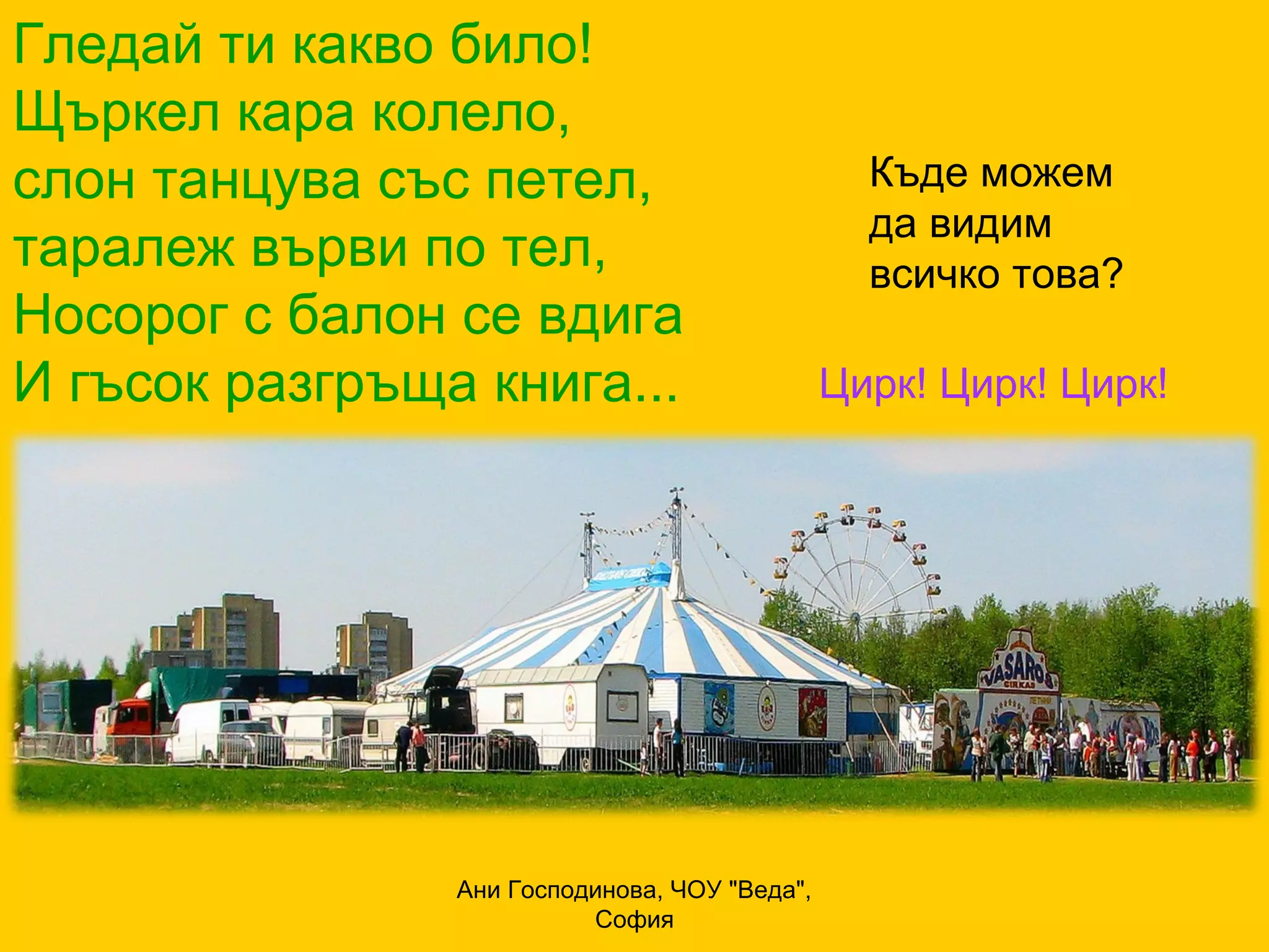 Гледай ти какво било!
Щъркел кара колело,
слон танцува със петел,                          Къде можем
                                                 да видим
таралеж върви по тел,                            всичко това?
Носорог с балон се вдига
И гъсок разгръща книга...                      Цирк! Цирк! Цирк!




                Ани Господинова, ЧОУ "Веда",
                          София
 