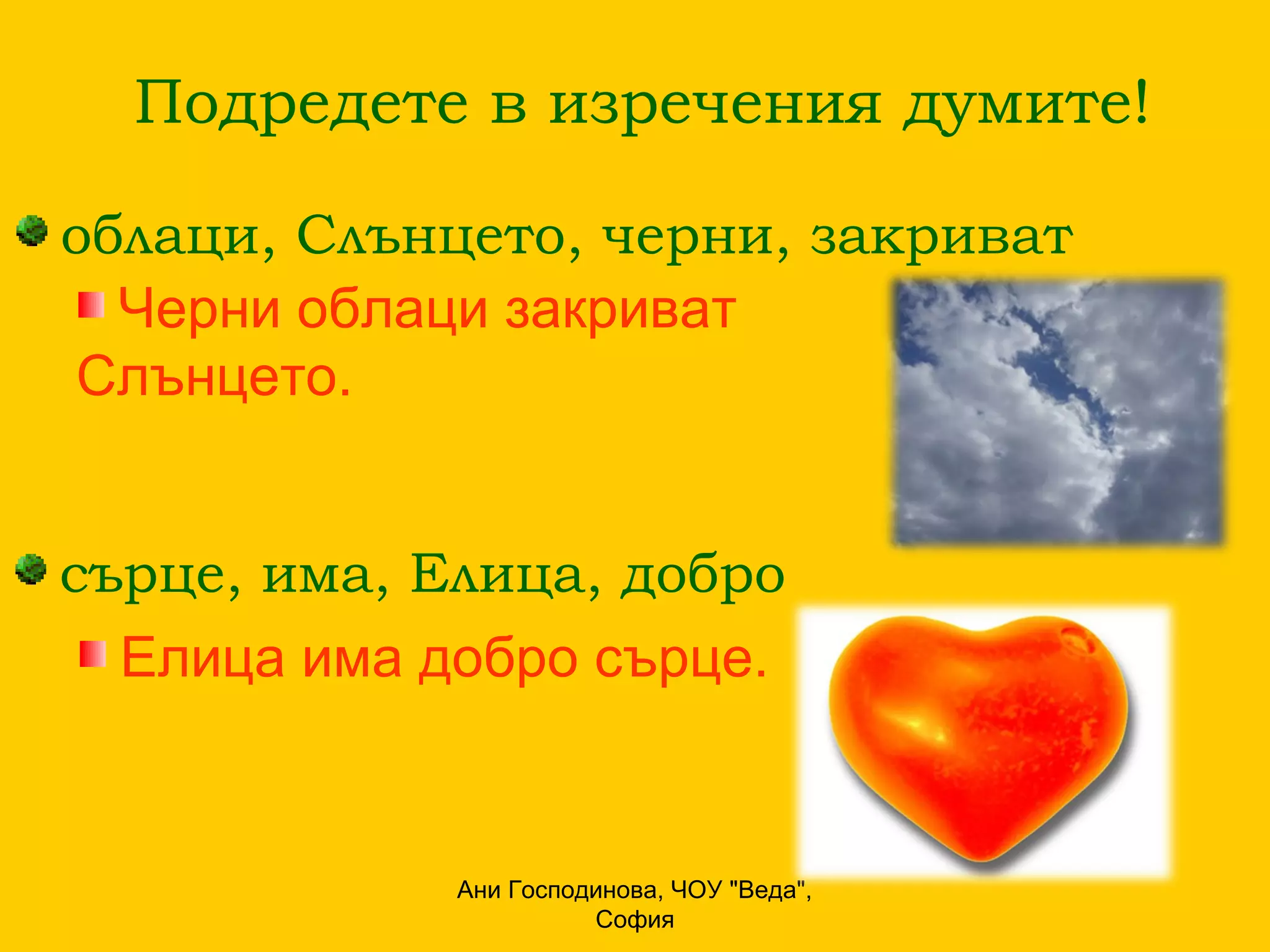 Подредете в изречения думите!

облаци, Слънцето, черни, закриват
  Черни облаци закриват
Слънцето.


сърце, има, Елица, добро
  Елица има добро сърце.


             Ани Господинова, ЧОУ "Веда",
                       София
 