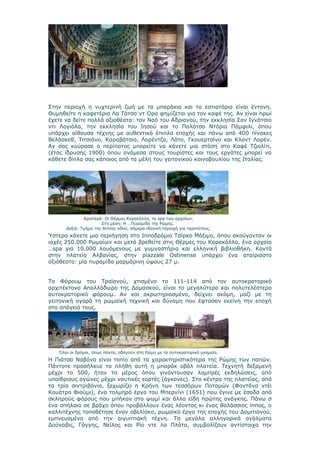 Στην περιοχή η νυχτερινή ζωή με τα μπαράκια και τα εστιατόρια είναι έντονη.
Θυμηθείτε η καφετέρια Λα Τάτσα ντ Όρο φημίζεται για τον καφέ της. Αν είναι πρωί
έχετε να δείτε πολλά αξιοθέατα: τον Ναό του Αδριανού, την εκκλησία Σαν Ιγνάτσιο
ντι Λογιόλα, την εκκλησία του Ιησού και το Παλάτσο Ντόρια Πάμφιλι, όπου
υπάρχει αίθουσα τέχνης με αυθεντικά έπιπλα εποχής και πάνω από 400 πίνακες
Βελάσκεθ, Τιτσιάνο, Καραβάτσιο, Λορέντζο, Λότο, Γκουερτσίνο και Κλοντ Λορέν.
Αν σας κούρασε ο περίπατος μπορείτε να κάνετε μια στάση στο Καφέ Τζιολίτι,
(έτος ίδρυσης 1900) όπου ανάμεσα στους τουρίστες και τους εργάτες μπορεί να
κάθετε δίπλα σας κάποιος από τα μέλη του γειτονικού κοινοβουλίου της Ιταλίας.




              Αριστερά: Οι Θέρμες Καρακάλλα, το spa των αρχαίων.
                      Στη μέση: Η …Πυραμίδα της Ρώμης.
      Δεξιά: Τμήμα της Αππίας οδού, σήμερα ιδανική περιοχή για περιπάτους.
Ύστερα κάνετε μια περιήγηση στο Ιπποδρόμιο Τσίρκο Μάξιμο, όπου ακούγονταν οι
ιαχές 250.000 Ρωμαίων και μετά βρεθείτε στις Θέρμες του Καρακάλλα, ένα αρχαίο
…spa για 10.000 λουόμενους με γυμναστήρια και ελληνική βιβλιοθήκη. Κοντά
στην πλατεία Αλβανίας, στην piazzale Ostinense υπάρχει ένα αταίριαστο
αξιόθεατο: μία πυραμίδα μαρμάρινη ύψους 27 μ.


Το Φόρουμ του Τραϊανού, χτισμένο το 111-114 από τον αυτοκρατορικό
αρχιτέκτονα Απολλόδωρο της Δαμασκού, είναι το μεγαλύτερο και πολυτελέστερο
αυτοκρατορικό φόρουμ. Αν και ακρωτηριασμένο, δείχνει ακόμη, μαζί με τη
γειτονική αγορά τη ρωμαϊκή τεχνική και δύναμη που έφτασαν εκείνη την εποχή
στο απόγειό τους.




   Όλοι οι δρόμοι, όπως πάντα, οδηγούν στη Ρώμη με τα αυτοκρατορικά μνημεία.
Η Πιάτσα Ναβόνα είναι τοπίο από τα χαρακτηριστικότερα της Ρώμης των παπών.
Πάντοτε προσήλκυε τα πλήθη αυτή η μπαρόκ οβάλ πλατεία. Τεχνητή δεξαμενή
μέχρι το 500, ήταν το μέρος όπου γινόντουσαν λαμπρές εκδηλώσεις, από
υπαίθριους αγώνες μέχρι ναυτικές εορτές (άγκονες). Στο κέντρο της πλατείας, από
τα τρία σιντριβάνια, ξεχωρίζει η Κρήνη των τεσσάρων Ποταμών (Φοντάνα ντέι
Κουάτρο Φιούμι), ένα τολμηρό έργο του Μπερνίνι (1651) που έγινε με έσοδα από
σκληρούς φόρους που μπήκαν στο ψωμί και άλλα είδη πρώτης ανάγκης. Πάνω σ
ένα σπήλαιο σε βράχο όπου προβάλλουν ένας λέοντας κι ένας θαλάσσιος ίππος, ο
καλλιτέχνης τοποθέτησε έναν οβελίσκο, ρωμαϊκό έργο της εποχής του Δομιτιανού,
εμπνευσμένο από την αιγυπτιακή τέχνη. Τα μεγάλα αλληγορικά αγάλματα
Δούναβις, Γάγγης, Νείλος και Ρίο ντε λα Πλάτα, συμβολίζουν αντίστοιχα την
 