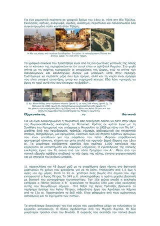 Για ένα ρομαντικό περίπατο σε γραφικό δρόμο του 16ου αι. πάτε στη Βία Τζούλια.
Εκκλησίες, κρήνες, ανάγλυφα, αψίδες, οικόσημα, περιστύλια και παλαιοπωλεία όλα
συγκεντρωμένα πολύ κοντά στον Τίβερη.




  Η θέα της πόλης από ταράτσα ξενοδοχείου. Στη μέση: Η πολυσύχναστη Πιάτσα Ντι
                       Σπάνια. Δεξιά: Το νησί στον Τίβερη.


Τα γραφικά σοκάκια του Τραστέβερε είναι από τις πιο ζωντανές γειτονιές της πόλης
και οι κάτοικοι της περηφανεύονται ότι αυτοί είναι οι ορίτζιναλ Ρωμαίοι. Στα ψηλά
σπίτια με τις σοφίτες κυριαρχούν οι αποχρώσεις της ώχρας, ενώ τα σπίτια των
διανοούμενων και καλλιτεχνών δίνουν μια μποέμικη νότα στην περιοχή.
Συστήνουμε να περάσετε μέρα που έχει ηρεμία, αλλά και τη νύχτα είναι όμορφα
που είναι ανοιχτά εστιατόρια, μπαρ και νυχτερινά κέντρα. Εδώ λένε «μπορείς να
βρεις το πρωί αυτό που σου έκλεψαν το βράδυ»…




 Ο Χρ. Μυστιλιάδης στην τεράστια πλατεία (φωτό 1) με τους 284 κίονες (φωτό 2). Το
      Βατικανό το 1853 (φωτό 3). Κατάστημα με εκκλησιαστικά είδη (φωτό 4).
  Μη χάσετε την απαράμιλλη θέα της Ρώμης από το θόλο του Αγίου Πέτρου και την
           απόλυτη συμμετρία της κιονοστοιχίας του Μπερνίνι (φωτό 5).
Εξερευνώντας                                         το                             Βατικανό

Για να είναι ολοκληρωμένη η τουριστική σας περιήγηση πρέπει να πάτε στην έδρα
της Ρωμαιοκαθολικής εκκλησίας, το Βατικανό. Κράτος εν κράτει έγινε με τη
Συνθήκη του Λατερανού που υπέγραψε ο Μουσολίνι το 1929 με πάπα τον Πίο ΙΑ΄.
Διαθέτει δικό του ταχυδρομείο, τράπεζα, νόμισμα, ραδιοφωνικό και τηλεοπτικό
σταθμό, σιδηρόδρομο, μία εφημερίδα, εκδοτικό οίκο και στρατό Ελβετών φρουρών
που είναι υπεύθυνοι για την ασφάλεια του πάπα. Φορούν παραδοσιακή
φανταχτερή κόκκινη, κίτρινη και μπλε στολή και κρατούν βαριά δόρατα του 15ου
αι. Το μικρότερο ανεξάρτητο κρατίδιο έχει περίπου 1.000 κατοίκους που
εργάζονται σε καταστήματα και διάφορες υπηρεσίες. Η εγκαθίδρυση της παπικής
εκκλησίας έγινε τον 7ο αιώνα από τον πάπα Γρηγόριο τον Α΄. Μέσα από την
παπική εξουσία πρόβαλε σταδιακά το νέο ύφος της πόλης, έντονα αναγεννησιακό
και με στοιχεία του ρυθμού μπαρόκ.


11 παρεκκλήσια και 45 βωμοί μαζί με τα αναρίθμητα έργα τέχνης στο Βατικανό
μαρτυρούν το χρόνο που χρειάζεται για να τα δείτε. Υπολογίστε από 1,5 έως 5
ώρες -αν όχι μέρες. Κατά το 2ο αι. χτίστηκε ένας βωμός στο σημείο που είχε
ενταφιαστεί ο Άγιος Πέτρος Το 349 μ.Χ. ολοκληρώθηκε η πρώτη μεγάλη βασιλική
με διαταγή του αυτοκράτορα Κωνσταντίνου. Τον 15ο αιώνα επειδή η εκκλησία
κατέρρεε ο Πάπας Ιούλιος ο Β΄ εγκαινίασε το θεμέλιο λίθο μιας νέας εκκλησίας
αυτής που θαυμάζουμε σήμερα . Στα δεξιά της Αγίας Τράπεζας βρίσκεται το
περίφημο άγαλμα του Αγίου Πέτρου, πιθανότατα έργο του Αρνόλφο ντι Κάμπιο
από το 13ο αι. Παρατηρείστε το δεξί πόδι. Είναι φθαρμένο από τους αμέτρητους
ασπασμούς και τα αγγίγματα των πιστών.


Το αποτέλεσμα δικαιολογεί τον ένα αιώνα που χρειάσθηκε μέχρι να τελειώσουν οι
εργασίες κατασκευής. Ο θόλος σχεδιάστηκε από τον Μιχαήλ Άγγελο. Οι δύο
μικρότεροι τρούλοι είναι του Βινιόλα. Ο ουρανός που σκεπάζει τον παπικό βωμό
 