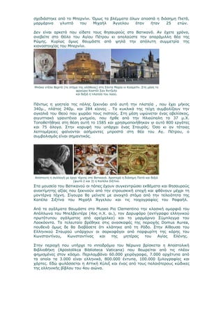 σχεδιάστηκε από το Μπερνίνι. Όμως τα βλέμματα όλων αποσπά η διάσημη Πιετά,
μαρμάρινο    γλυπτό   του    Μιχαήλ   Άγγελου   όταν   ήταν    25   ετών.

Δεν είναι αρκετό που είδατε τους θησαυρούς στο Βατικανό. Αν έχετε χρόνο,
ανεβείτε στο Θόλο του Αγίου Πέτρου κι απολαύστε την απαράμιλλη θέα της
Ρώμης. Κυρίως όμως θαυμάστε από ψηλά την απόλυτη συμμετρία της
κιονοστοιχίας του Μπερνίνι.




Μπόκα ντέλα Βεριτά (το στόμα της αλήθειας) στη Σάντα Μαρία ιν Κοσμετίν. Στη μέση το
                           φρούριο Καστέλ Σαν Άντζελο
                           και δεξιά η πλατεία του λαού.


Πάντως η γοητεία της πόλης ξεκινάει από αυτή την πλατεία , που έχει μήκος
340μ., πλάτος 240μ. και 284 κίονες . Τα κυκλικά της τείχη συμβολίζουν την
αγκαλιά του Θεού που χωράει τους πιστούς. Στη μέση υψώνεται ένας οβελίσκος,
αιγυπτιακό γρανιτένιο μνημείο, που ήρθε από την Ηλιούπολη το 37 μ.Χ.
Τοποθετήθηκε στη θέση αυτή το 1585 και χρησιμοποιήθηκαν γι αυτό 800 εργάτες
και 75 άλογα. Στην κορυφή του υπάρχει ένας Σταυρός. Όσο κι αν τέτοιες
λεπτομέρειες φαίνονται ασήμαντες μπροστά στη θέα του Αγ. Πέτρου, ο
συμβολισμός είναι σημαντικός.




Απίστευτη η συλλογή με έργα τέχνης στο Βατικανό. Αριστερά η διάσημη Πιετά και δεξιά
                         (φωτό 2 και 3) η Καπέλα Σιξτίνα.
Στα μουσεία του Βατικανού οι πάπες έχουν συγκεντρώσει εκθέματα και θησαυρούς
ανεκτίμητης αξίας που ξεκινούν από την ετρουσκική εποχή και φθάνουν μέχρι τη
μοντέρνα τέχνη. Σίγουρα θα μείνετε με ανοιχτό στόμα από την τελειότητα της
Καπέλα Σιξτίνα του Μιχαήλ Άγγελου και τις τοιχογραφίες του Ραφαήλ.

Από τα αγάλματα θαυμάστε στο Museo Pio Clementino την κλασική ομορφιά του
Απόλλωνα του Μπελβεντέρε (4oς π.Χ. αι.), τον Δορυφόρο (αντίγραφο ελληνικού
πρωτότυπου αγάλματος από ορείχαλκο) και το μαρμάρινο Σύμπλεγμα του
Λαοκόοντα. Το τελευταίο βρέθηκε στις ανασκαφές της περιοχής Domus Aurea,
πουθενά όμως δε θα διαβάσετε ότι κλάπηκε από τη Ρόδο. Στην Αίθουσα του
Ελληνικού Σταυρού υπάρχουν οι σαρκοφάγοι από πορφυρίτη της κόρης του
Κωνσταντίνου,   Κωνσταντίνας   και   της    μητέρας  του   Αγίας   Ελένης.

Στην περιοχή που υπήρχε το ιπποδρόμιο του Νέρωνα βρίσκεται η Αποστολική
Βιβλιοθήκη (Apostolikca Biblioteca Vaticana) που θεωρείται από τις πλέον
φημισμένες στον κόσμο. Περιλαμβάνει 60.000 χειρόγραφα, 7.000 αρχέτυπα από
τα οποία τα 3.000 είναι ελληνικά, 800.000 έντυπα, 100.000 ξυλογραφίες και
χάρτες. Εδώ φυλάσσεται η Αττική Κύλιξ και ένας από τους παλαιότερους κώδικες
της ελληνικής βίβλου του 4ου αιώνα.
 