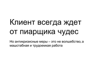 Клиент всегда ждет
от пиарщика чудес
Но антикризисные меры – это не волшебство, а
машстабная и трудоемкая работа
 