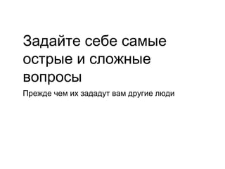 Задайте себе самые
острые и сложные
вопросы
Прежде чем их зададут вам другие люди
 