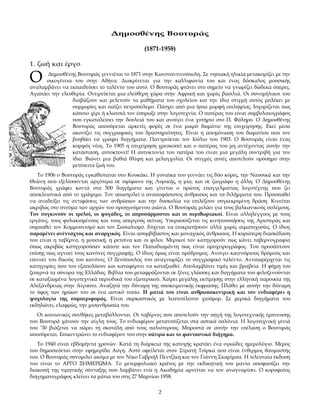 Δημοσθένης Βουτυράς

                                             (1871-1958)

1. ζωή και έργο

Ο     Δημοσθένης Βουτυράς γεννιέται το 1871 στην Κωνσταντινούπολη. Σε νηπιακή ηλικία μετακομίζει με την
      οικογένεια του στην Αθήνα. Διακρίνεται για την καλλιφωνία του και ένας δάσκαλος μουσικής
αναλαμβάνει να εκπαιδεύσει το ταλέντο του αυτό. Ο Βουτυράς φτάνει στο σημείο να γνωρίζει δώδεκα όπερες.
Αγαπάει την ελευθερία. Ονειρεύεται μια ελεύθερη χώρα στην Αφρική και χωρίς βασιλιά. Οι συνομήλικοι του
                διαβάζουν και μελετούν τα μαθήματα του σχολείου και την ίδια στιγμή αυτός μπλέκει με
                συμμορίες και παίζει πετροπόλεμο. Πάσχει από μια ήπια μορφή επιληψίας. Ισχυρίζεται πως
                κάποιο χέρι ή κλωτσιά τον έσπρωξε στην λογοτεχνία. Ο πατέρας του είναι συμβολαιογράφος
                που εγκαταλείπει την δουλειά του και ανοίγει ένα χυτήριο στο Π. Φάληρο. Ο Δημοσθένης
                Βουτυράς αποσύρεται αρκετές φορές σε ένα μικρό δωμάτιο της επιχείρησης. Εκεί μέσα
                ακονίζει τις συγγραφικές του δραστηριότητες. Είναι η απομόνωση του δωματίου που τον
                βοηθάει να γράφει διηγήματα. Παντρεύεται τον Ιούλιο του 1903. Ο Βουτυράς είναι ένας
                κομψός νέος. Το 1905 η επιχείρηση χρεοκοπεί και ο πατέρας του μη αντέχοντας αυτήν την
                κατάσταση, αυτοκτονεί! Η αυτοκτονία του πατέρα του είναι μια μεγάλη συντριβή για τον
                ίδιο. Βιώνει μια βαθιά θλίψη και μελαγχολία. Οι στιγμές αυτές αποτελούν ορόσημο στην
                μετέπειτα ζωή του.
   Το 1906 ο Βουτυράς εγκαθίσταται στο Κουκάκι. Η γυναίκα του γεννάει τις δύο κόρες, την Ναυσικά και την
Θεώνη που εξελίσσονται αργότερα σε υψίφωνο της Λυρικής, η μία, και σε ζωγράφο η άλλη. Ο Δημοσθένης
Βουτυράς γράφει κοντά στα 500 διηγήματα και γίνεται ο πρώτος επαγγελματίας λογοτέχνης που ζει
αποκλειστικά από το γράψιμο. Τον απασχολεί ο αναποφάσιστος άνθρωπος και τα διλήμματα του. Προσπαθεί
να αναδείξει τις αντιφάσεις των ανθρώπων και την δυσκολία να επιλέξουν συγκεκριμένη δράση. Κινείται
ακριβώς στο πνεύμα των αρχών του προηγούμενου αιώνα. Ο Βουτυράς μιλάει για τους βαλκανικούς πολέμους.
Τον συγκινούν οι τρελοί, οι φυγάδες, οι απροσάρμοστοι και οι περιθωριακοί. Είναι αλληλέγγυος με τους
εργάτες, τους φυλακισμένους και τους απεργούς πείνας. Υπερασπίζεται τις κινητοποιήσεις της Αριστεράς και
συμπαθεί τον Κομμουνισμό και τον Σοσιαλισμό. Εύχεται να επικρατήσουν αλλά χωρίς αιματοχυσίες. Ο ίδιος
παραμένει ανένταχτος και αναρχικός. Είναι ασυμβίβαστος και μοναχικός άνθρωπος. Η κυριότερη διασκέδαση
του είναι η ταβέρνα, η μουσική, η ρετσίνα και οι φίλοι. Μερικοί τον κατηγορούν πως κάνει ταβερνογραφία
όπως ακριβώς κατηγορούσαν κάποτε και τον Παπαδιαμάντη πως είναι προχειρογράφος. Του προσάπτουν
επίσης πως αγνοεί τους κανόνες συγγραφής. Ο ίδιος όμως είναι πρόδρομος. Ανοίγει καινούριους δρόμους και
επινοεί του δικούς του κανόνες. Ο Ξενόπουλος του αναγνωρίζει το συγγραφικό ταλέντο. Αντιπαρέρχεται τις
κατηγορίες που του εξαπολύουν και καταφέρνει να καταξιωθεί. Απολαμβάνει τιμές και βραβεία. Η φήμη του
ξεπερνά τα σύνορα της Ελλάδας. Βιβλία του μεταφράζονται σε ξένες γλώσσες και διηγήματα του φιλοξενούνται
σε καταξιωμένα λογοτεχνικά περιοδικά του εξωτερικού. Χαίρει μεγάλης εκτίμησης στην ελληνική παροικία της
Αλεξάνδρειας στην Αίγυπτο. Αναζητά την δύναμη της υποκειμενικής έκφρασης. Πλάθει με αυτήν την δύναμη
το ύφος των ηρώων του σε ένα αστικό τοπίο. Η ματιά του είναι ανθρωποκεντρική και τον ενδιαφέρει η
ψυχολογία της συμπεριφοράς. Είναι σαρκαστικός με λεπτεπίλεπτο χιούμορ. Σε μερικά διηγήματα του
εκδηλώνει, ελαφρώς, την μισανθρωπία του.
   Οι κοινωνικές συνθήκες μεταβάλλονται. Οι ταβέρνες που αποτελούν την πηγή της λογοτεχνικής έμπνευσης
του Βουτυρά χάνουν την αίγλη τους. Το ενδιαφέρον μετατοπίζεται στα αστικά σαλόνια. Η λογοτεχνική γενιά
του ’30 βιάζεται να πάρει τη σκυτάλη από τους παλιότερους. Μπροστά σε αυτήν την επέλαση ο Βουτυράς
αποσύρεται. Επικεντρώνει το ενδιαφέρον του στην σάτιρα και το φανταστικό διήγημα.
   Το 1940 είναι εβδομήντα χρονών. Κατά τη διάρκεια της κατοχής κρατάει ένα ογκώδες ημερολόγιο. Μέρος
του δημοσιεύεται στην εφημερίδα Αυγή. Αυτό οφείλεται στον Στρατή Τσίρκα που είναι ένθερμος θαυμαστής
του. Ο Βουτυράς συνομιλεί ακόμα με τον Νίκο Γαβριήλ Πεντζίκη και τον Γιάννη Σκαρίμπα. Η τελευταία έκδοση
του είναι το ΑΡΓΟ ΞΗΜΕΡΩΜΑ. Το μετεμφυλιακό κράτος με την εκδικητική του μανία αποφασίζει την
διακοπή της τιμητικής σύνταξης που λαμβάνει ενώ η Ακαδημία αρνείται να τον αναγνωρίσει. Ο κορυφαίος
διηγηματογράφος κλείνει τα μάτια του στις 27 Μαρτίου 1958.

                                                   2
 