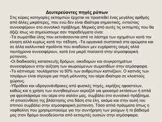 Δευτερεύοντες πηγές ρύπων
Στις κύριες κατηγορίες εκπομπών έρχεται να προστεθεί ένας μεγάλος αριθμός
από άλλες μικρότερες, που ενώ δεν είναι ιδιαίτερα σημαντικές, εντούτοις
συνεισφέρουν στο συνολικό πρόβλημα. Μερικές από αυτές τις εκπομπές που θα
άξιζε ίσως να σημειώσουμε σαν παραδείγματα είναι:
-Tα σωματίδια ύλης που εκτινάσσονται από τα λάστιχα των οχημάτων κατά την
κίνηση αλλά κυρίως κατά την πέδηση. -Tα οργανικά συστατικά στα αρώματα και
σε άλλα καλλυντικά προϊόντα που αναδύουν μεν ευχάριστες οσμές αλλά
ταυτόχρονα συνεισφέρουν, κατά ένα μικρό ποσοστό στην ατμοσφαιρική
ρύπανση.
-Oι διαδικασίες κατασκευής δρόμων, οικοδομών και συγκροτημάτων
συνεισφέρουν στην αύξηση των αιωρούμενων σωματιδίων στην ατμόσφαιρα.
-Tο κάπνισμα: τουλάχιστον το 50% των ανθρώπων καπνίζουν. Ο καπνός των
τσιγάρων είναι σίγουρα μια πηγή μόλυνσης του αέρα ιδιαίτερα σε κλειστούς
χώρους.
-Yδρόθειο και υδρογονάνθρακες από φυσικές πηγές, εκρήξεις ηφαιστείων,
καθώς και η χρήση των συνηθισμένων αεροζόλ για ψεκασμό εκτάσεων ή απλά
για φρεσκάρισμα του αέρα στο σαλόνι μας, συμβάλει στο συνολικό πρόβλημα.
-H αποσύνθεση της βλάστησης στα δάση στα έλη, ακόμα και στην αυλή του
σπιτιού συμβάλει στην ατμοσφαιρική ρύπανση. Τόσο απλά πράγματα όπως η
ναφθαλίνη που χρησιμοποιούμε για την συντήρηση των ρούχων ή το βάδισμά
μας στον δρόμο συνοδεύονται από εκπομπές ουσιών στην ατμόσφαιρα.
 