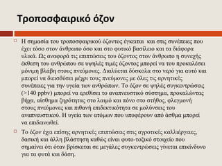 Τροποσφαιρικό όζον
   Η σημασία του τροποσφαιρικού όζοντος έγκειται και στις συνέπειες που
    έχει τόσο στον άνθρωπο όσο και στο φυτικό βασίλειο και τα διάφορα
    υλικά. Ως αναφορά τις επιπτώσεις του όζοντος στον άνθρωπο η συνεχής
    έκθεση του ανθρώπου σε υψηλές τιμές όζοντος μπορεί να του προκαλέσει
    μόνιμη βλάβη στους πνεύμονες. Διαλύεται δύσκολα στο νερό για αυτό και
    μπορεί να διεισδύσει μέχρι τους πνεύμονες με όλες τις αρνητικές
    συνέπειες για την υγεία των ανθρώπων. Το όζον σε ψηλές συγκεντρώσεις
    (>140 ppbv) μπορεί να ερεθίσει το αναπνευστικό σύστημα, προκαλώντας
    βήχα, αίσθημα ξηρότητας στο λαιμό και πόνο στο στήθος, φλεγμονή
    στους πνεύμονες και πιθανή επιδεκτικότητα σε μολύνσεις του
    αναπνευστικού. Η υγεία των ατόμων που υποφέρουν από άσθμα μπορεί
    να επιδεινωθεί.
   Το όζον έχει επίσης αρνητικές επιπτώσεις στις αγροτικές καλλιέργειες,
    δασική και άλλη βλάστηση καθώς είναι φυτο-τοξικό στοιχείο που
    σημαίνει ότι όταν βρίσκεται σε μεγάλες συγκεντρώσεις γίνεται επικίνδυνο
    για τα φυτά και δάση.
 