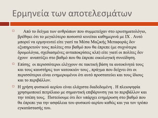 Ερμηνεία των αποτελεσμάτων
      Από το δείγμα των ανθρώπων που συμμετείχαν στο ερωτηματολόγιο,
    βρέθηκε ότι το μεγαλύτερο ποσοστό κινείται καθημερινά με ΙΧ . Αυτό
    μπορεί να ερμηνευτεί είτε γιατί τα Μέσα Μαζικής Μεταφοράς δεν
    εξυπηρετούν τους πολίτες στο βαθμό που θα έπρεπε (με συχνότερα
    δρομολόγια, σχεδιασμένες ανταποκρίσεις κλπ) είτε γιατί οι πολίτες δεν
    έχουν αναπτύξει στο βαθμό που θα έπρεπε οικολογική συνείδηση.
   Επίσης οι περισσότεροι ελέγχουν σε τακτική βάση τα αυτοκίνητά τους
    και τους καυστήρες των κατοικιών τους , πράγμα που δείχνει ότι οι
    περισσότεροι είναι ενημερωμένοι ότι αυτό προστατεύει και τους ίδιους
    και το περιβάλλον.
   Η χρήση φυσικού αερίου είναι ελάχιστα διαδεδομένη . Η πλειοψηφία
    χρησιμοποιεί πετρέλαιο με σημαντική επιβάρυνση για το περιβάλλον και
    την τσέπη τους. Πιστεύουμε ότι δεν υπάρχει ενημέρωση στο βαθμό που
    θα έπρεπε για την ασφάλεια του φυσικού αερίου καθώς και για τον τρόπο
    εγκατάστασής του.
 