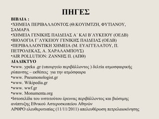 ΠΗΓΕΣ
ΒΙΒΛΙΑ :
•ΧΗΜΕΙΑ ΠΕΡΙΒΑΛΛΟΝΤΟΣ (Θ.ΚΟΥΙΜΤΖΗ, ΦΥΤΙΑΝΟΥ,
ΣΑΜΑΡΑ
•ΧΗΜΕΙΑ ΓΕΝΙΚΗΣ ΠΑΙΔΕΙΑΣ Α΄ ΚΑΙ Β΄ΛΥΚΕΙΟΥ (ΟΕΔΒ)
•ΒΙΟΛΟΓΙΑ Γ΄ΛΥΚΕΙΟΥ ΓΕΝΙΚΗΣ ΠΑΙΔΕΙΑΣ (ΟΕΔΒ)
•ΠΕΡΙΒΑΛΛΟΝΤΙΚΗ ΧΗΜΕΙΑ (Μ. ΕΥΑΓΓΕΛΑΤΟΥ, Π.
ΠΕΤΡΟΛΕΚΑΣ, Α. ΧΑΡΑΛΑΜΠΟΥΣ)
•AIR POLLUTION: ΖΑΝΝΗΣ Π. (ΑΠΘ)
ΔΙΑΔΙΚΤΥΟ
•www. ypeka .gr (υπουργείο περιβάλλοντος ) δελτία ατμοσφαιρικής
ρύπανσης – εκθέσεις για την ατμόσφαιρα
•www. Pneumonologist.gr
•www. Wikipedia.gr
•www. wwf.gr
•www. Monumenta.org
•Ιστοσελίδα του ινστιτούτου έρευνας περιβάλλοντος και βιώσιμης
ανάπτυξης Εθνικού Αστεροσκοπείου Αθηνών
ΑΡΘΡΟ ελευθεροτυπίας (11/11/2011) απελευθέρωση πετρελαιοκίνησης
 
