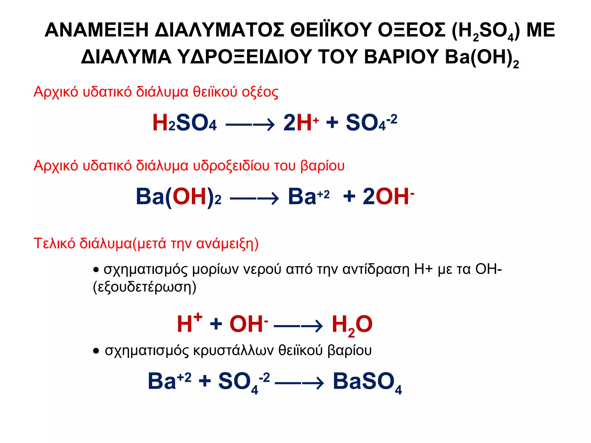 ΑΝΑΜΕΙΞΗ ΔΙΑΛΥΜΑΤΟΣ ΘΕΙΪΚΟΥ ΟΞΕΟΣ (Η2SO4) ME
    ΔΙΑΛΥΜΑ ΥΔΡΟΞΕΙΔΙΟΥ ΤΟΥ ΒΑΡΙΟΥ Βa(ΟΗ)2
Αρχικό υδατικό διάλυμα θειϊκού οξέος

                 Η2SO4 → 2H+ + SO4-2
Αρχικό υδατικό διάλυμα υδροξειδίου του βαρίου

              Βa(OH)2 → Ba+2 + 2OH-
Τελικό διάλυμα(μετά την ανάμειξη)
        • σχηματισμός μορίων νερού από την αντίδραση Η+ με τα ΟΗ-
        (εξουδετέρωση)

                     Η+ + ΟΗ- → H2Ο
        • σχηματισμός κρυστάλλων θειϊκού βαρίου

                Βa+2 + SO4-2 → BaSO4
 