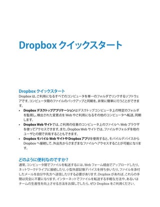 Dropbox クイックスタート



Dropbox クイックスタート
Dropbox は、 ご利用になるすべてのコンピュータを単一のフォルダでリンクするソフトウェ
アです。  コンピュータ間のファイルのバックアップと同期を、         非常に簡単に行うことができま
す。
•	 Dropbox デスク トップアプリケーシ ョンはデスク    トップコンピュータ上の特定のフォルダ
   を監視し、   検出された変更点を Web やご利用になるその他のコンピュータへ転送、      同期
   します。
•	 Dropbox Web サイトでは、ご利用の任意のコンピュータ上のファイルへ Web ブラウザ
   を使ってアクセスできます。     また、Dropbox Web サイトでは、
                                         ファイルやフォルダを他の
   ユーザとの間で共有することもできます。
•	 Dropbox モバイル Web サイトや Dropbox アプリを使用すると、モバイルデバイスから
   Dropbox へ接続して、 外出先からさまざまなファイルへアクセスすることが可能になりま
   す。


どのように便利なのですか？
通常、コンピュータ間でファイルを転送するには、Web フォーム経由でアップロードしたり、
ネットワークドライブに接続したり、小型外部記憶デバイスを持ち歩いたり、     ファイルを添付
したメールを自分や先方へ送信したりする必要があります。  Dropbox があれば、これらの手
間は完全に不要になります。インターネットでファイルを転送する手軽な方法や、      あるいは
チームの生産性を向上させる方法をお探しでしたら、 ぜひ Dropbox をご利用ください。
 