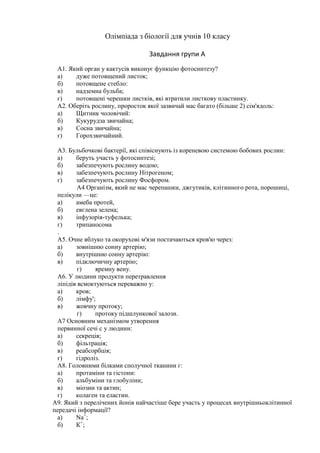 Олімпіада з біології для учнів 10 класу

                                 Завдання групи А
 A1. Який орган у кактусів виконує функцію фотосинтезу?
 а)    дуже потовщений листок;
 б)    потовщене стебло:
 в)    надземна бульба;
 г)    потовщені черешки листків, які втратили листкову пластинку.
 А2. Оберіть рослину, проросток якої зазвичай мас багато (більше 2) сім'ядоль:
 а)    Щитник чоловічий:
 б)    Кукурудза звичайна;
 в)    Сосна звичайна;
 г)    Горохзвичайний.

 А3. Бульбочкові бактерії, які співіснують із кореневою системою бобових рослин:
 а)     беруть участь у фотосинтезі;
 б)     забезпечують рослину водою;
 в)     забезпечують рослину Нітрогеном;
 г)     забезпечують рослину Фосфором.
         А4 Організм, який не мас черепашки, джгутиків, клітинного рота, порошиці,
 пелікули —це:
 а)     амеба протей,
 б)     евглена зелена;
 в)     інфузорія-туфелька;
 г)     трипаносома
 .
 А5. Очне яблуко та окорухові м'язи постачаються кров'ю через:
 а)     зовнішню сонну артерію;
 б)     внутрішню сонну артерію:
 в)     підключичну артерію;
         г)    яремну вену.
 A6. У людини продукти перетравлення
 ліпідів всмоктуються переважно у:
 а)     кров;
 б)     лімфу';
 в)     жовчну протоку;
         г)    протоку підшлункової залози.
 А7 Основним механізмом утворення
 первинної сечі с у людини:
 а)     секреція;
 б)     фільтрація;
 в)     реабсорбція;
 г)     гідроліз.
 А8. Головними білками сполучної тканини г:
 а)     протаміни та гістони:
 б)     альбуміни та глобуліни;
 в)     міозин та актин;
 г)     колаген та еластин.
А9. Який з перелічених йонів найчастіше бере участь у процесах внутрішньоклітинної
передачі інформації?
 а)     Na+;
 б)     К +;
 