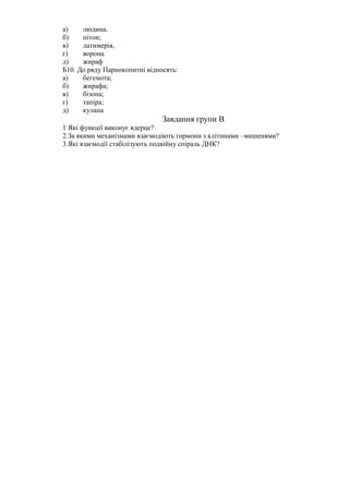 а)    людина.
б)    пітон;
в)    латимерія,
г)    ворона.
д)    жираф
Б10. До ряду Парнокопитні відносять:
а)    бегемота;
б)    жирафа;
в)    бізона;
г)    тапіра;
д)    кулана
                               Завдання групи В
1 Які функції виконує ядерце?
2.За якими механізмами взаємодіють гормони з клітинами –мишенями?
3.Які взаємодії стабілізують подвійну спіраль ДНК?
 
