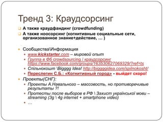 Тренд 3: Краудсорсинг
 А также краудфандинг (crowdfunding)
 А также ноосорсинг (когнитивные социальные сети,
  организованное знание+действие, … )

 СообществаИнформация
   www.kickstarter.com – мировой опыт
   Группа в Фб crowdsourcing / краудсорсинг
    https://www.facebook.com/groups/163530627069329/?ref=ts
   Спільнокошт Bigggg Idea! http://biggggidea.com/spilnokosht/
   Переслегин С.Б.: «Когнитивный город» - выйдет скоро!
 Проекты(СНГ):
   Проекты А.Навального – массовость, но противоречивые
    результаты ?!
   Протесты после выборов в РФ  Захист української мови –
    streaming (3g  4g internet + smartphone video)
   …
 