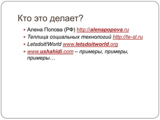 Кто это делает?
  Алена Попова (РФ) http://alenapopova.ru
  Теплица социальных технологий http://te-st.ru
  Letsdoit!World www.letsdoitworld.org
  www.ushahidi.com – примеры, примеры,
  примеры…
 