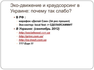 Эко-движение и краудсорсинг в
Украине: почему так слабо?
  В РФ :
    марафон «Делай Сам» (3й раз прошел)
    Эко-сектор: local fest -> СДЕЛАЙСАММИТ
  В Украине: (сентябрь 2012)
    http://socialboost.com.ua
    http://grinn.com.ua/
    http://no-trash.com.ua
    ??? Еще !!!
 