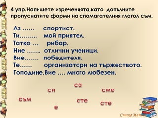 4 упр.Напишете изреченията,като допълните
пропуснатите форми на спомагателния глагол съм.
 
