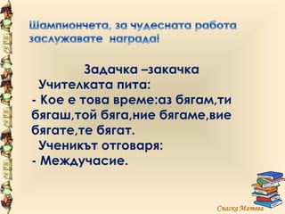 Задачка –закачка
  Учителката пита:
- Кое е това време:аз бягам,ти
бягаш,той бяга,ние бягаме,вие
бягате,те бягат.
  Ученикът отговаря:
- Междучасие.
 