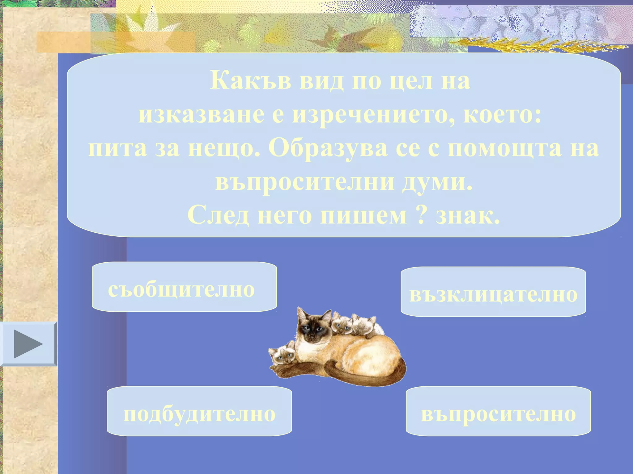 Какъв вид по цел на
   изказване е изречението, което:
пита за нещо. Образува се с помощта на
          въпросителни думи.
        След него пишем ? знак.

 съобщително           възклицателно



  подбудително          въпросително
 