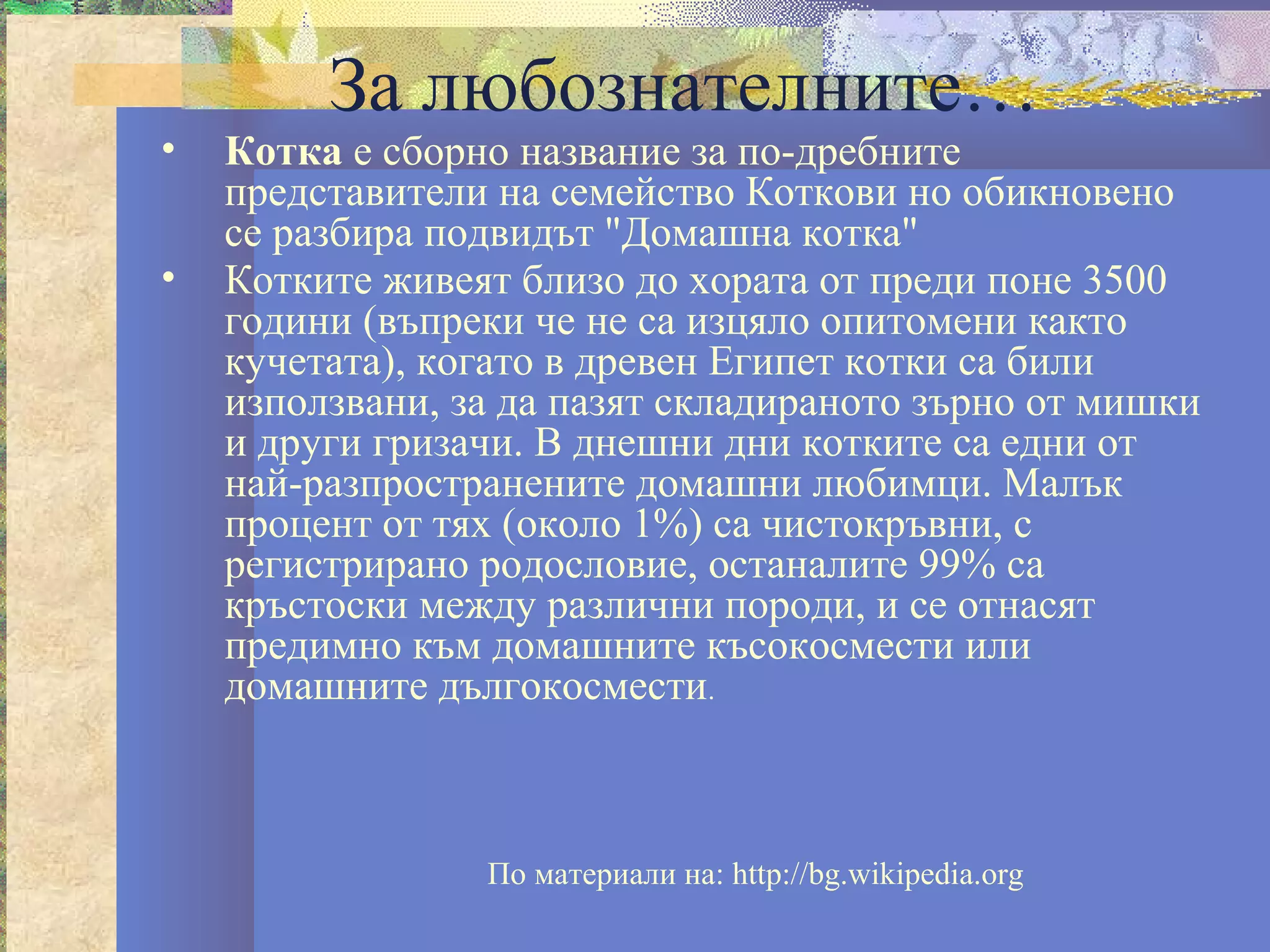 За любознателните…
•   Котка е сборно название за по-дребните
    представители на семейство Коткови но обикновено
    се разбира подвидът "Домашна котка"
•   Котките живеят близо до хората от преди поне 3500
    години (въпреки че не са изцяло опитомени както
    кучетата), когато в древен Египет котки са били
    използвани, за да пазят складираното зърно от мишки
    и други гризачи. В днешни дни котките са едни от
    най-разпространените домашни любимци. Малък
    процент от тях (около 1%) са чистокръвни, с
    регистрирано родословие, останалите 99% са
    кръстоски между различни породи, и се отнасят
    предимно към домашните късокосмести или
    домашните дългокосмести.



                 По материали на: http://bg.wikipedia.org
 