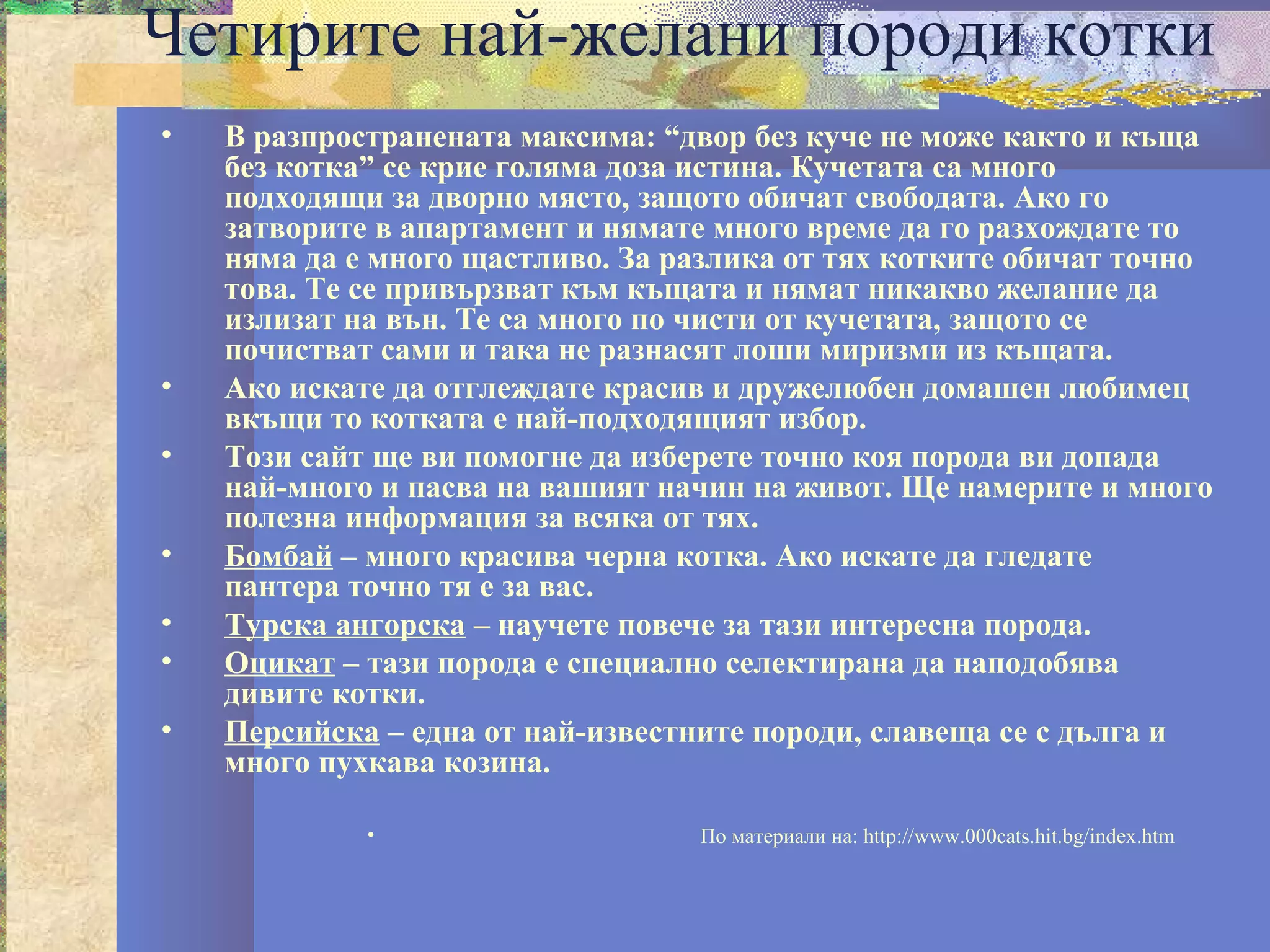 Четирите най-желани породи котки
•   В разпространената максима: “двор без куче не може както и къща
    без котка” се крие голяма доза истина. Кучетата са много
    подходящи за дворно място, защото обичат свободата. Ако го
    затворите в апартамент и нямате много време да го разхождате то
    няма да е много щастливо. За разлика от тях котките обичат точно
    това. Те се привързват към къщата и нямат никакво желание да
    излизат на вън. Те са много по чисти от кучетата, защото се
    почистват сами и така не разнасят лоши миризми из къщата.
•   Ако искате да отглеждате красив и дружелюбен домашен любимец
    вкъщи то котката е най-подходящият избор.
•   Този сайт ще ви помогне да изберете точно коя порода ви допада
    най-много и пасва на вашият начин на живот. Ще намерите и много
    полезна информация за всяка от тях.
•   Бомбай – много красива черна котка. Ако искате да гледате
    пантера точно тя е за вас.
•   Турска ангорска – научете повече за тази интересна порода.
•   Оцикат – тази порода е специално селектирана да наподобява
    дивите котки.
•   Персийска – една от най-известните породи, славеща се с дълга и
    много пухкава козина.

             •                    По материали на: http://www.000cats.hit.bg/index.htm
 