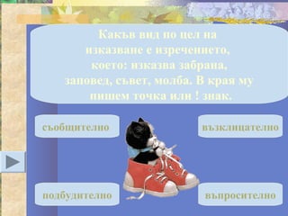 Какъв вид по цел на
      изказване е изречението,
       което: изказва забрана,
   заповед, съвет, молба. В края му
       пишем точка или ! знак.

съобщително               възклицателно




подбудително              въпросително
 