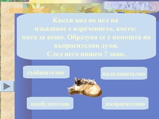 Какъв вид по цел на
   изказване е изречението, което:
пита за нещо. Образува се с помощта на
          въпросителни думи.
        След него пишем ? знак.

 съобщително           възклицателно



  подбудително          въпросително
 
