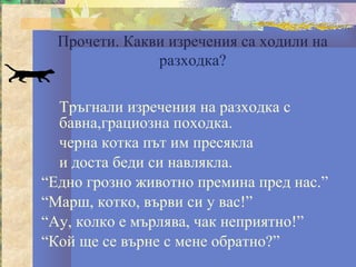 Прочети. Какви изречения са ходили на
               разходка?

  Тръгнали изречения на разходка с
  бавна,грациозна походка.
  черна котка път им пресякла
  и доста беди си навлякла.
“Едно грозно животно премина пред нас.”
“Марш, котко, върви си у вас!”
“Ау, колко е мърлява, чак неприятно!”
“Кой ще се върне с мене обратно?”
 