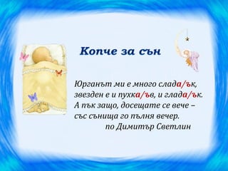 Юрганът ми е много слада/ък,
звезден е и пухка/ъв, и глада/ък.
А пък защо, досещате се вече –
със сънища го пълня вечер.
        по Димитър Светлин
 